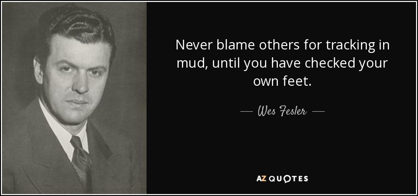 Never blame others for tracking in mud, until you have checked your own feet. - Wes Fesler