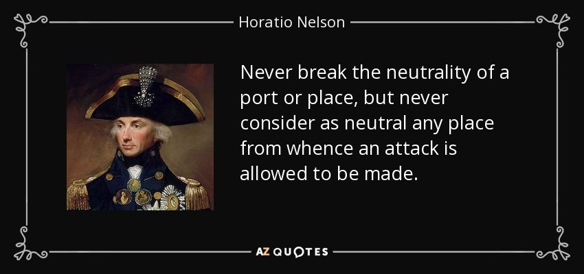Never break the neutrality of a port or place, but never consider as neutral any place from whence an attack is allowed to be made. - Horatio Nelson