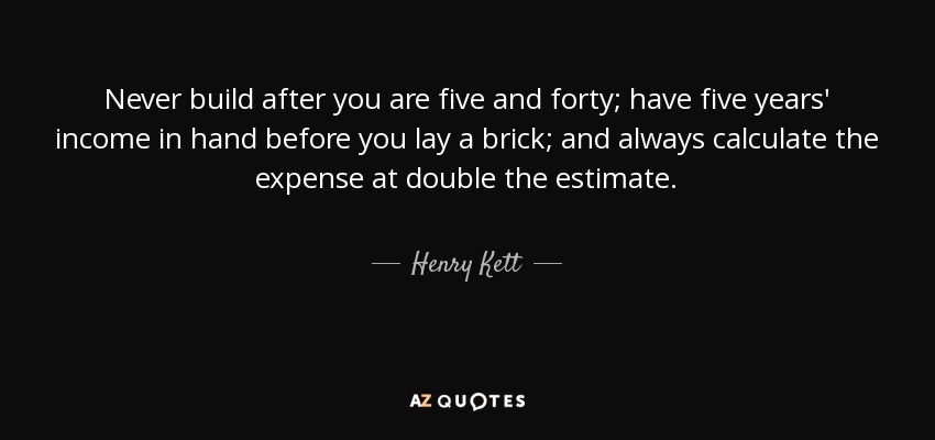 Never build after you are five and forty; have five years' income in hand before you lay a brick; and always calculate the expense at double the estimate. - Henry Kett