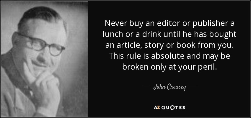 Never buy an editor or publisher a lunch or a drink until he has bought an article, story or book from you. This rule is absolute and may be broken only at your peril. - John Creasey