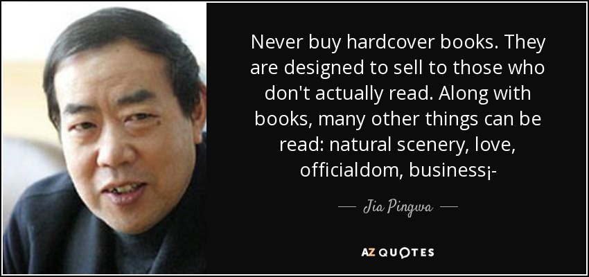 Never buy hardcover books. They are designed to sell to those who don't actually read. Along with books, many other things can be read: natural scenery, love, officialdom, business¡­ - Jia Pingwa
