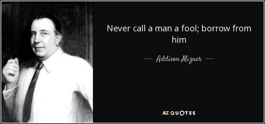 Never call a man a fool; borrow from him - Addison Mizner