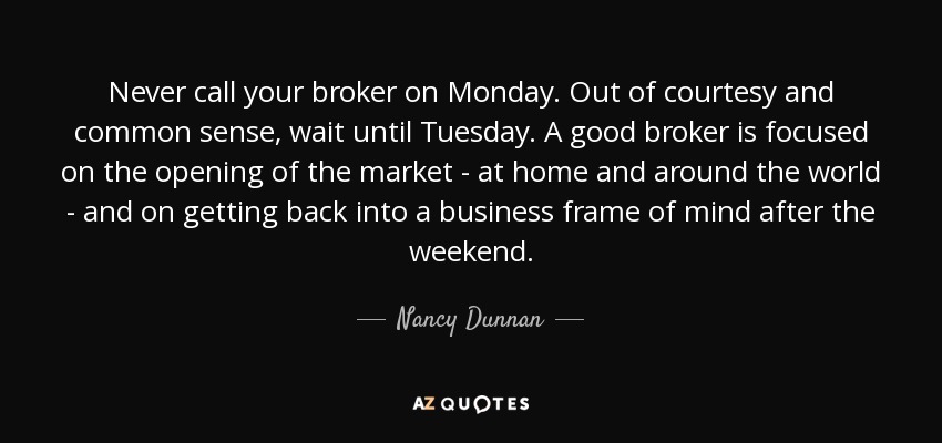 Never call your broker on Monday. Out of courtesy and common sense, wait until Tuesday. A good broker is focused on the opening of the market - at home and around the world - and on getting back into a business frame of mind after the weekend. - Nancy Dunnan