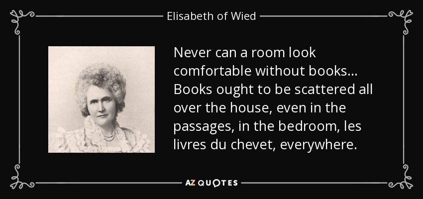 Never can a room look comfortable without books ... Books ought to be scattered all over the house, even in the passages, in the bedroom, les livres du chevet, everywhere. - Elisabeth of Wied