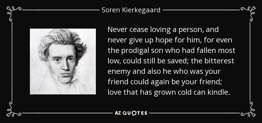 Never cease loving a person, and never give up hope for him, for even the prodigal son who had fallen most low, could still be saved; the bitterest enemy and also he who was your friend could again be your friend; love that has grown cold can kindle. - Soren Kierkegaard