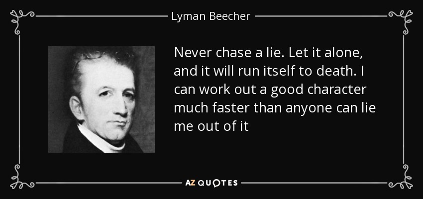 Never chase a lie. Let it alone, and it will run itself to death. I can work out a good character much faster than anyone can lie me out of it - Lyman Beecher