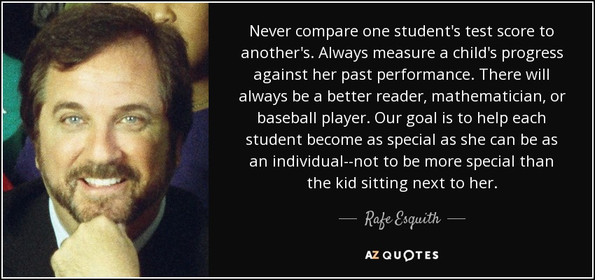 Never compare one student's test score to another's. Always measure a child's progress against her past performance. There will always be a better reader, mathematician, or baseball player. Our goal is to help each student become as special as she can be as an individual--not to be more special than the kid sitting next to her. - Rafe Esquith