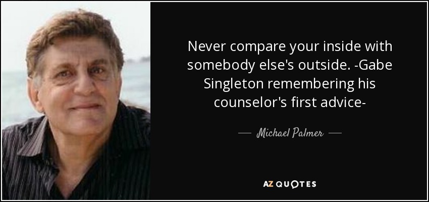 Never compare your inside with somebody else's outside. -Gabe Singleton remembering his counselor's first advice- - Michael Palmer