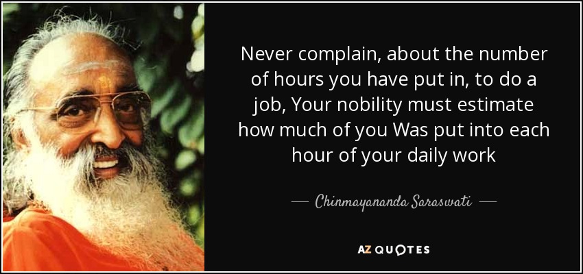 Never complain, about the number of hours you have put in, to do a job, Your nobility must estimate how much of you Was put into each hour of your daily work - Chinmayananda Saraswati
