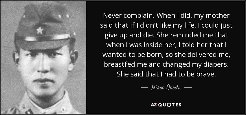 Never complain. When I did, my mother said that if I didn’t like my life, I could just give up and die. She reminded me that when I was inside her, I told her that I wanted to be born, so she delivered me, breastfed me and changed my diapers. She said that I had to be brave. - Hiroo Onoda