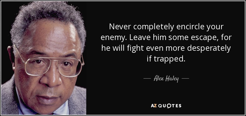 Never completely encircle your enemy. Leave him some escape, for he will fight even more desperately if trapped. - Alex Haley