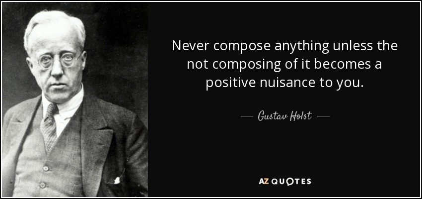 Never compose anything unless the not composing of it becomes a positive nuisance to you. - Gustav Holst