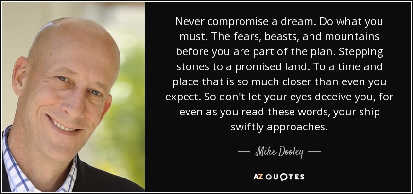 Never compromise a dream. Do what you must. The fears, beasts, and mountains before you are part of the plan. Stepping stones to a promised land. To a time and place that is so much closer than even you expect. So don't let your eyes deceive you, for even as you read these words, your ship swiftly approaches. - Mike Dooley