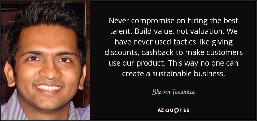 Never compromise on hiring the best talent. Build value, not valuation. We have never used tactics like giving discounts, cashback to make customers use our product. This way no one can create a sustainable business. - Bhavin Turakhia