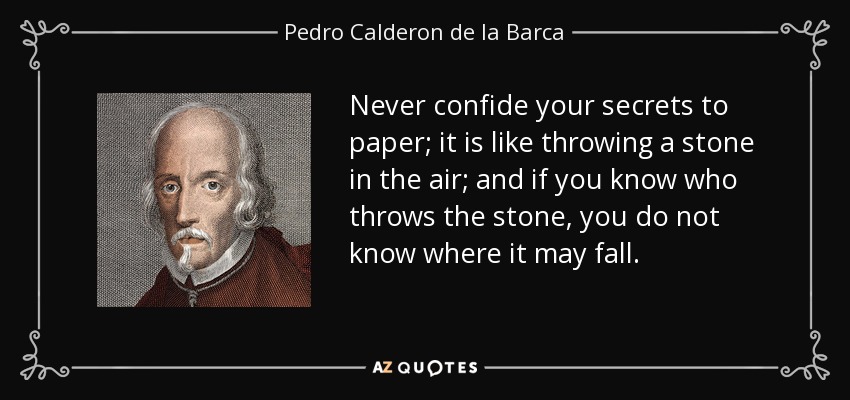 Never confide your secrets to paper; it is like throwing a stone in the air; and if you know who throws the stone, you do not know where it may fall. - Pedro Calderon de la Barca