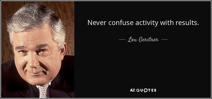 Never confuse activity with results. - Lou Gerstner
