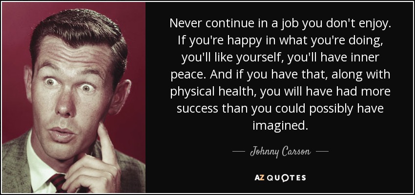 Never continue in a job you don't enjoy. If you're happy in what you're doing, you'll like yourself, you'll have inner peace. And if you have that, along with physical health, you will have had more success than you could possibly have imagined. - Johnny Carson
