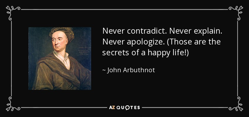 Never contradict. Never explain. Never apologize. (Those are the secrets of a happy life!) - John Arbuthnot