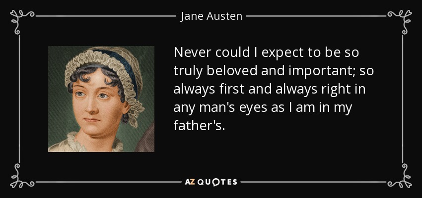 Never could I expect to be so truly beloved and important; so always first and always right in any man's eyes as I am in my father's. - Jane Austen