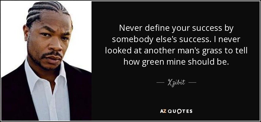 Never define your success by somebody else's success. I never looked at another man's grass to tell how green mine should be. - Xzibit