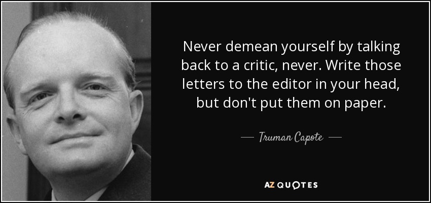Never demean yourself by talking back to a critic, never. Write those letters to the editor in your head, but don't put them on paper. - Truman Capote