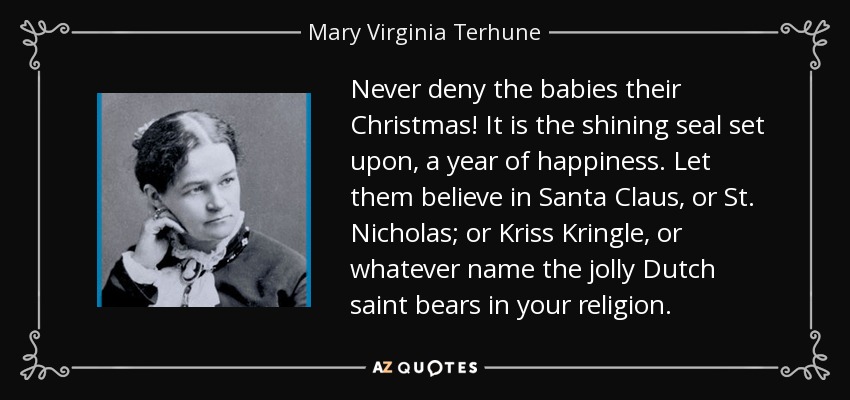 Never deny the babies their Christmas! It is the shining seal set upon, a year of happiness. Let them believe in Santa Claus, or St. Nicholas; or Kriss Kringle, or whatever name the jolly Dutch saint bears in your religion. - Mary Virginia Terhune