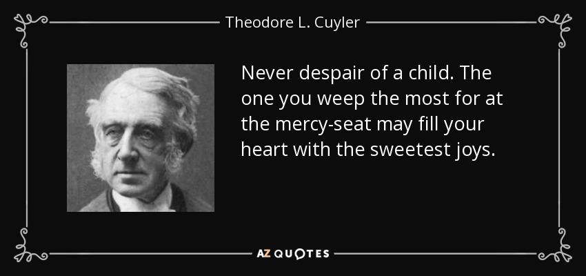 Never despair of a child. The one you weep the most for at the mercy-seat may fill your heart with the sweetest joys. - Theodore L. Cuyler