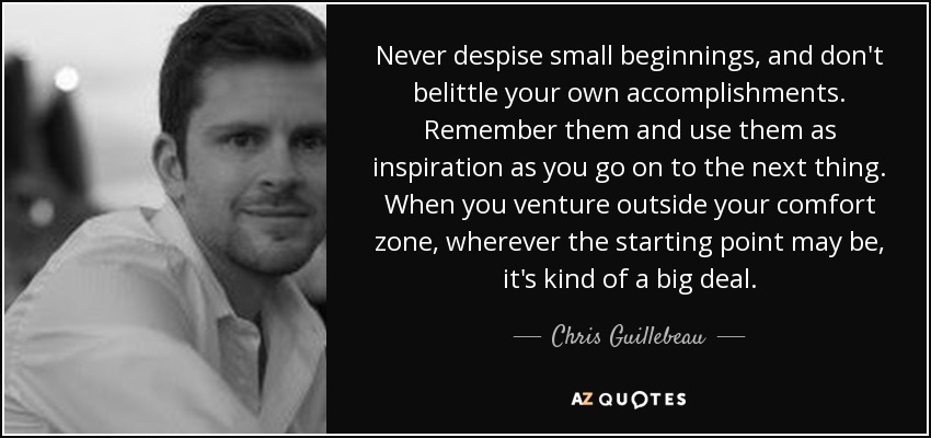 Never despise small beginnings, and don't belittle your own accomplishments. Remember them and use them as inspiration as you go on to the next thing. When you venture outside your comfort zone, wherever the starting point may be, it's kind of a big deal. - Chris Guillebeau