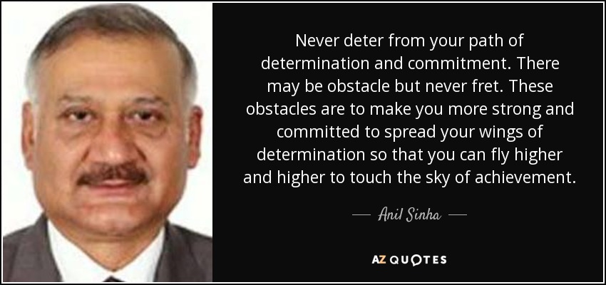Never deter from your path of determination and commitment. There may be obstacle but never fret. These obstacles are to make you more strong and committed to spread your wings of determination so that you can fly higher and higher to touch the sky of achievement. - Anil Sinha