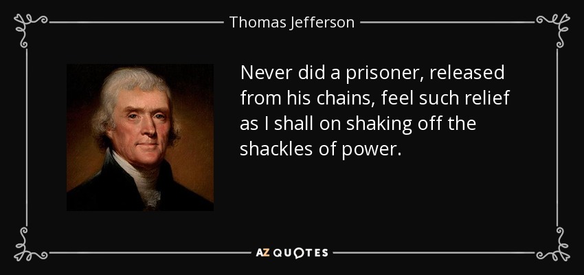 Never did a prisoner, released from his chains, feel such relief as I shall on shaking off the shackles of power. - Thomas Jefferson