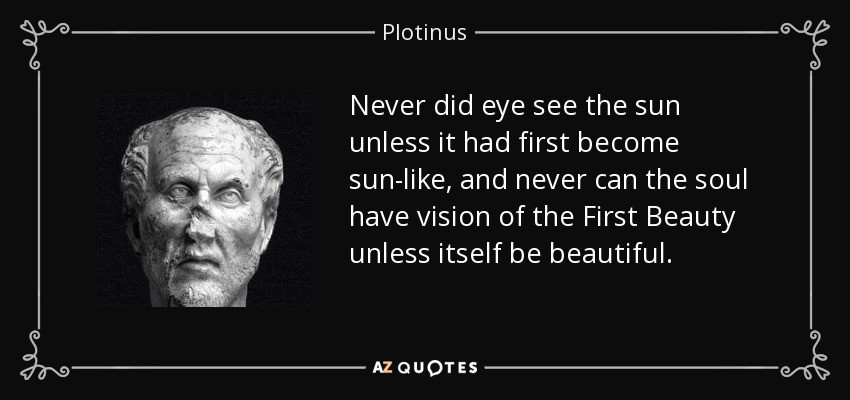 Never did eye see the sun unless it had first become sun-like, and never can the soul have vision of the First Beauty unless itself be beautiful. - Plotinus