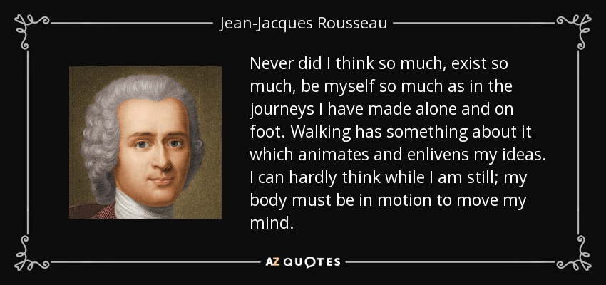 Never did I think so much, exist so much, be myself so much as in the journeys I have made alone and on foot. Walking has something about it which animates and enlivens my ideas. I can hardly think while I am still; my body must be in motion to move my mind. - Jean-Jacques Rousseau