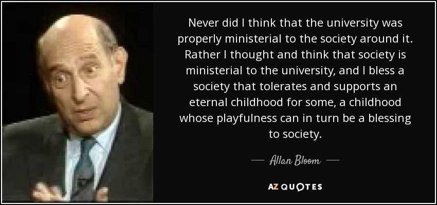 Never did I think that the university was properly ministerial to the society around it. Rather I thought and think that society is ministerial to the university, and I bless a society that tolerates and supports an eternal childhood for some, a childhood whose playfulness can in turn be a blessing to society. - Allan Bloom