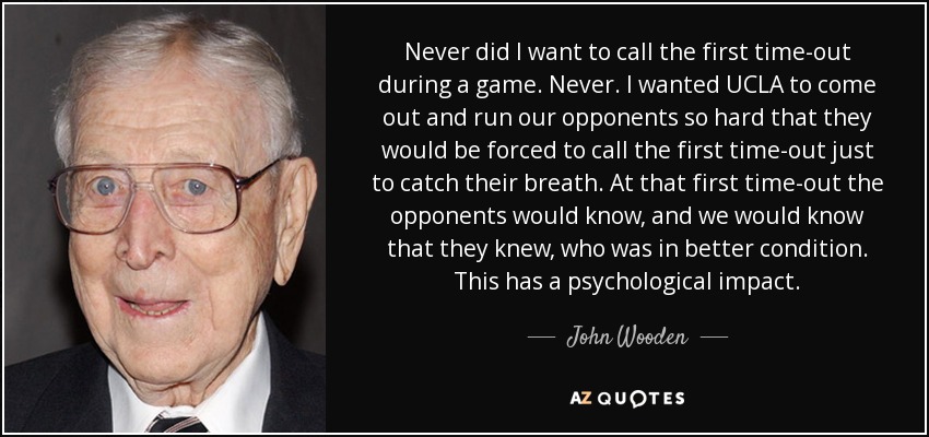 Never did I want to call the first time-out during a game. Never. I wanted UCLA to come out and run our opponents so hard that they would be forced to call the first time-out just to catch their breath. At that first time-out the opponents would know, and we would know that they knew, who was in better condition. This has a psychological impact. - John Wooden