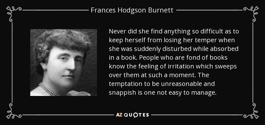 Never did she find anything so difficult as to keep herself from losing her temper when she was suddenly disturbed while absorbed in a book. People who are fond of books know the feeling of irritation which sweeps over them at such a moment. The temptation to be unreasonable and snappish is one not easy to manage. - Frances Hodgson Burnett
