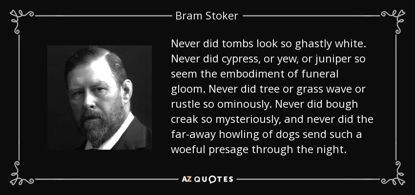 Never did tombs look so ghastly white. Never did cypress, or yew, or juniper so seem the embodiment of funeral gloom. Never did tree or grass wave or rustle so ominously. Never did bough creak so mysteriously, and never did the far-away howling of dogs send such a woeful presage through the night. - Bram Stoker