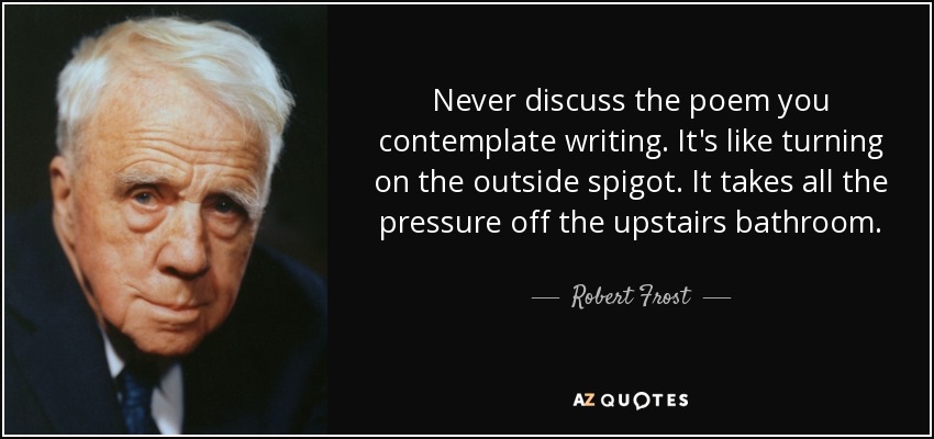 Never discuss the poem you contemplate writing. It's like turning on the outside spigot. It takes all the pressure off the upstairs bathroom. - Robert Frost