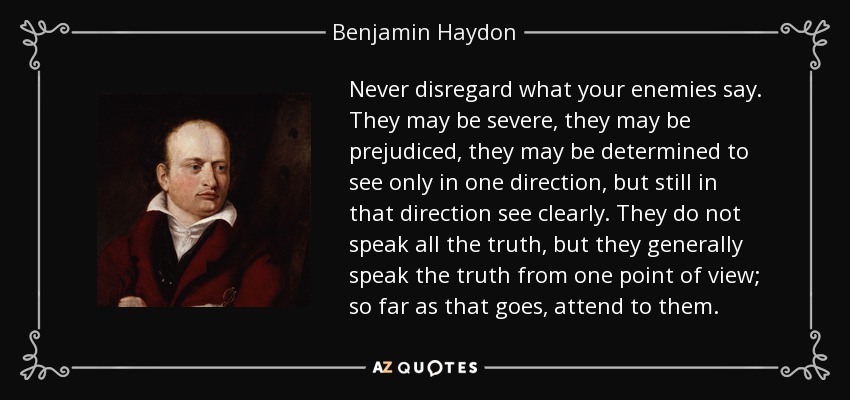 Never disregard what your enemies say. They may be severe, they may be prejudiced, they may be determined to see only in one direction, but still in that direction see clearly. They do not speak all the truth, but they generally speak the truth from one point of view; so far as that goes, attend to them. - Benjamin Haydon