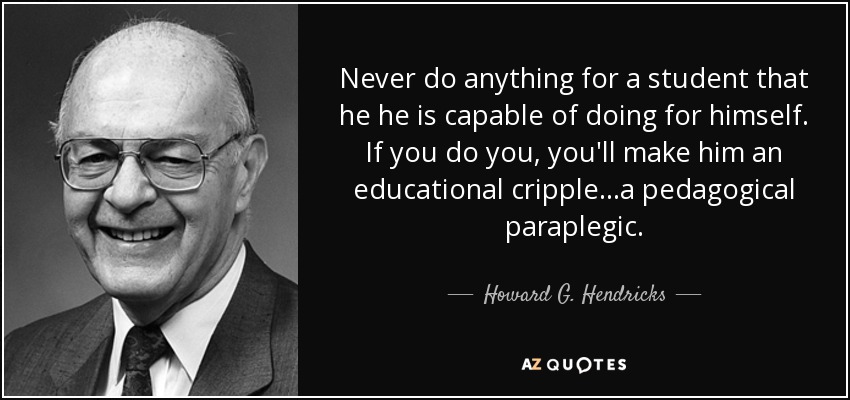 Never do anything for a student that he he is capable of doing for himself. If you do you, you'll make him an educational cripple...a pedagogical paraplegic. - Howard G. Hendricks