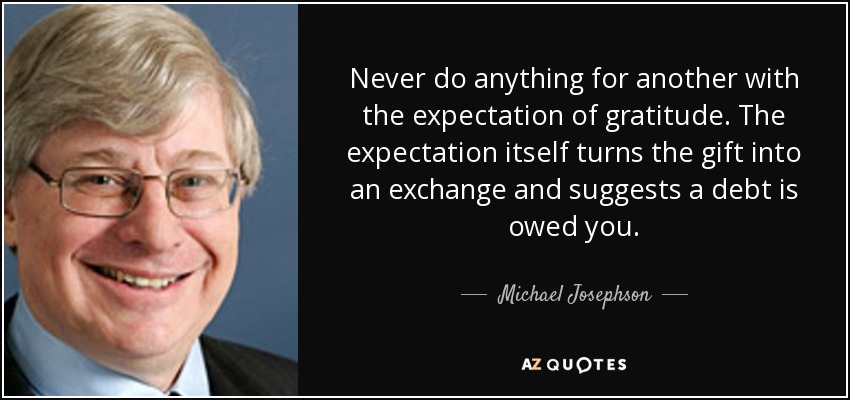 Never do anything for another with the expectation of gratitude. The expectation itself turns the gift into an exchange and suggests a debt is owed you. - Michael Josephson