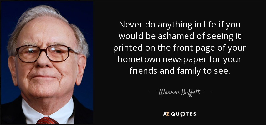 Never do anything in life if you would be ashamed of seeing it printed on the front page of your hometown newspaper for your friends and family to see. - Warren Buffett