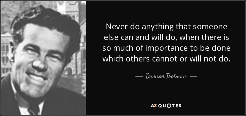 Never do anything that someone else can and will do, when there is so much of importance to be done which others cannot or will not do. - Dawson Trotman