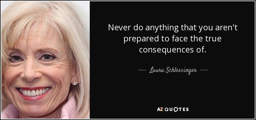 Never do anything that you aren't prepared to face the true consequences of. - Laura Schlessinger
