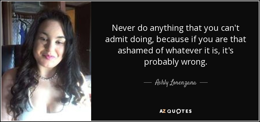 Never do anything that you can't admit doing, because if you are that ashamed of whatever it is, it's probably wrong. - Ashly Lorenzana