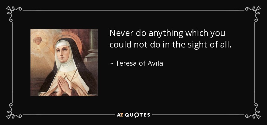 Never do anything which you could not do in the sight of all. - Teresa of Avila