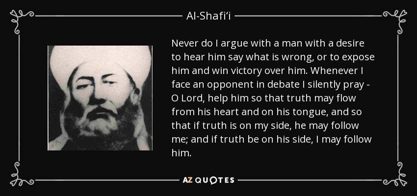 Never do I argue with a man with a desire to hear him say what is wrong, or to expose him and win victory over him. Whenever I face an opponent in debate I silently pray - O Lord, help him so that truth may flow from his heart and on his tongue, and so that if truth is on my side, he may follow me; and if truth be on his side, I may follow him. - Al-Shafi‘i