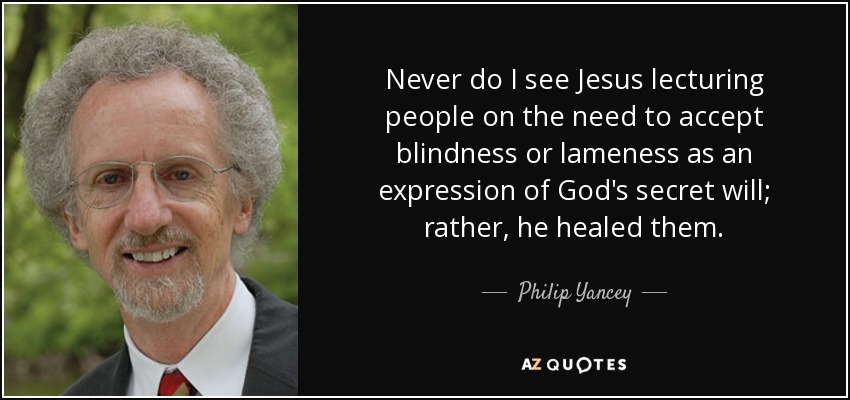 Never do I see Jesus lecturing people on the need to accept blindness or lameness as an expression of God's secret will; rather, he healed them. - Philip Yancey