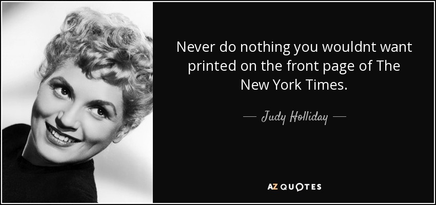 Never do nothing you wouldnt want printed on the front page of The New York Times. - Judy Holliday