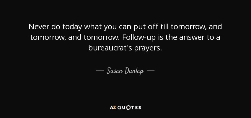 Never do today what you can put off till tomorrow, and tomorrow, and tomorrow. Follow-up is the answer to a bureaucrat's prayers. - Susan Dunlap