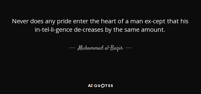 Never does any pride enter the heart of a man ex­cept that his in­tel­li­gence de­creases by the same amount. - Muhammad al-Baqir